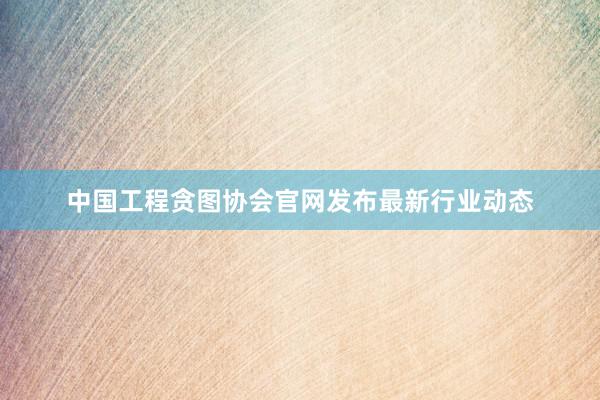 中国工程贪图协会官网发布最新行业动态