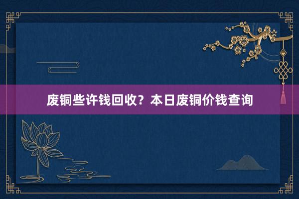 废铜些许钱回收？本日废铜价钱查询