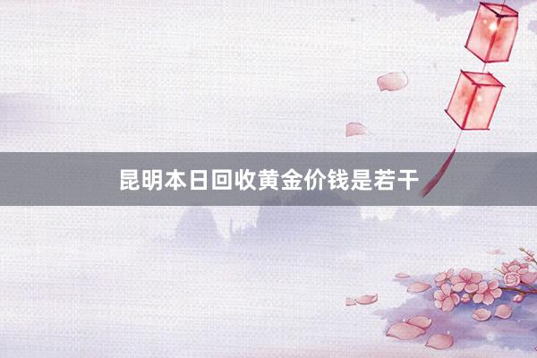 昆明本日回收黄金价钱是若干