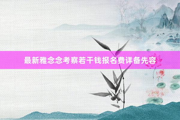 最新雅念念考察若干钱报名费详备先容